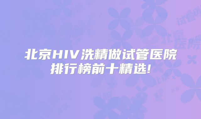 北京HIV洗精做试管医院排行榜前十精选!