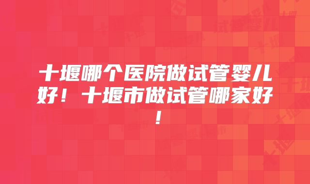 十堰哪个医院做试管婴儿好！十堰市做试管哪家好！