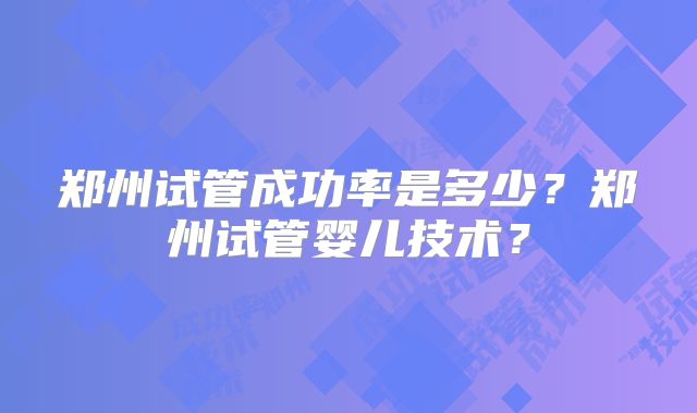 郑州试管成功率是多少?郑州试管婴儿技术?