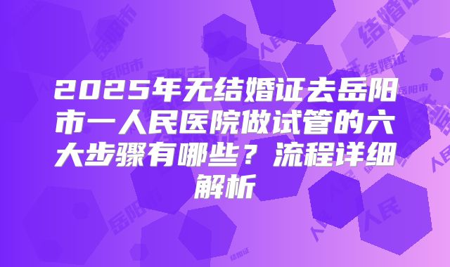 2025年无结婚证去岳阳市一人民医院做试管的六大步骤有哪些？流程详细解析