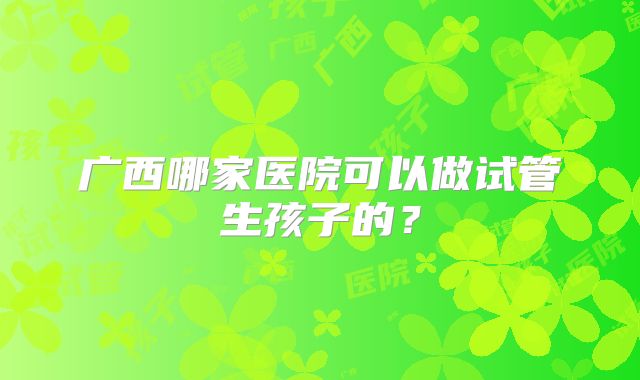 广西哪家医院可以做试管生孩子的?
