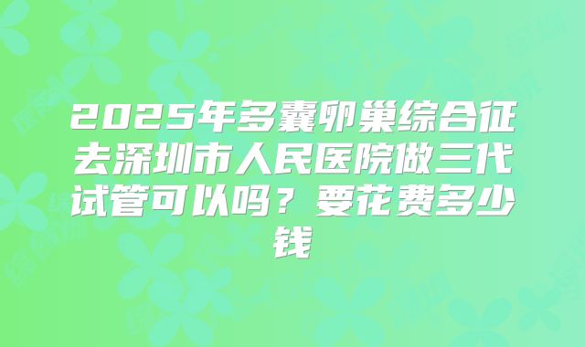2025年多囊卵巢综合征去深圳市人民医院做三代试管可以吗？要花费多少钱