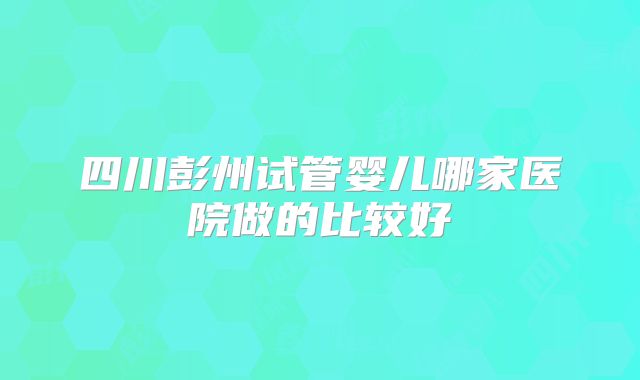 四川彭州试管婴儿哪家医院做的比较好