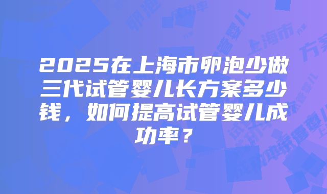 2025在上海市卵泡少做三代试管婴儿长方案多少钱，如何提高试管婴儿成功率？