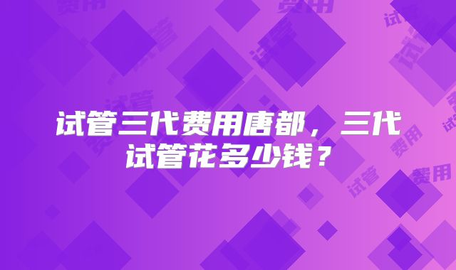 试管三代费用唐都,三代试管花多少钱?