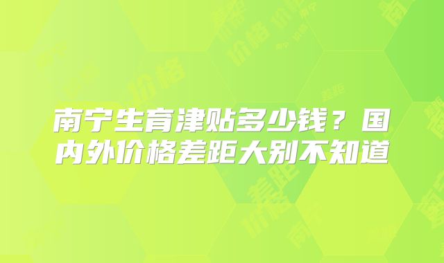 南宁生育津贴多少钱？国内外价格差距大别不知道