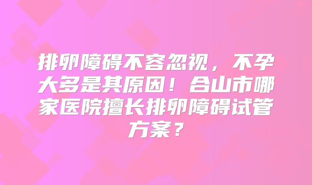 排卵障碍不容忽视,不孕大多是其原因!合山市哪家医院擅长排卵障碍试管方案?