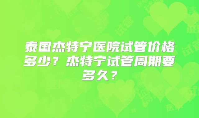泰国杰特宁医院试管价格多少?杰特宁试管周期要多久?