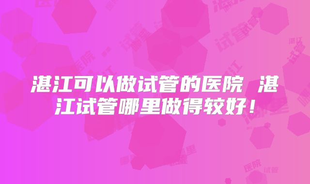 湛江可以做试管的医院 湛江试管哪里做得较好！