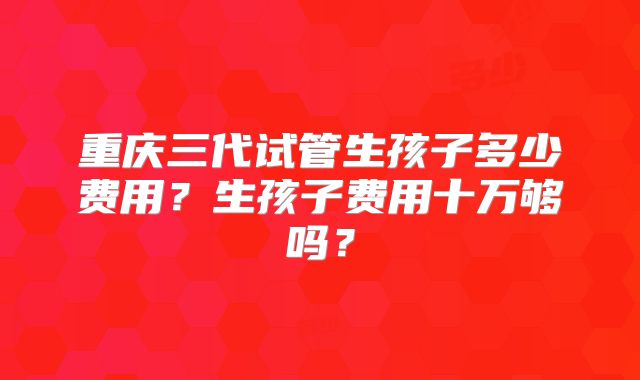 重庆三代试管生孩子多少费用？生孩子费用十万够吗？