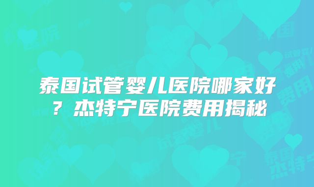 泰国试管婴儿医院哪家好？杰特宁医院费用揭秘