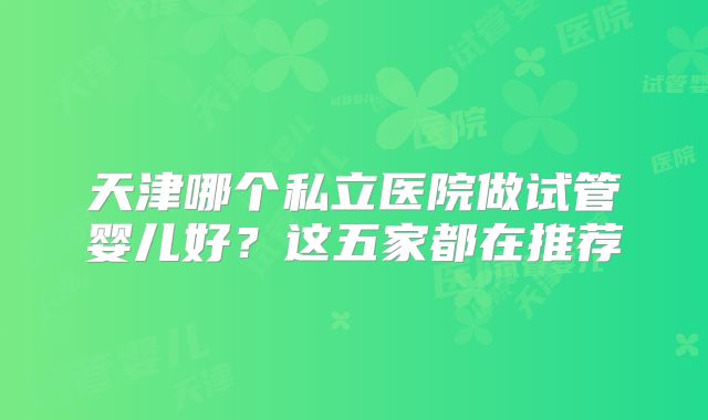 天津哪个私立医院做试管婴儿好？这五家都在推荐