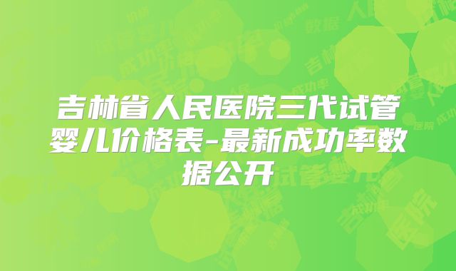 吉林省人民医院三代试管婴儿价格表-最新成功率数据公开