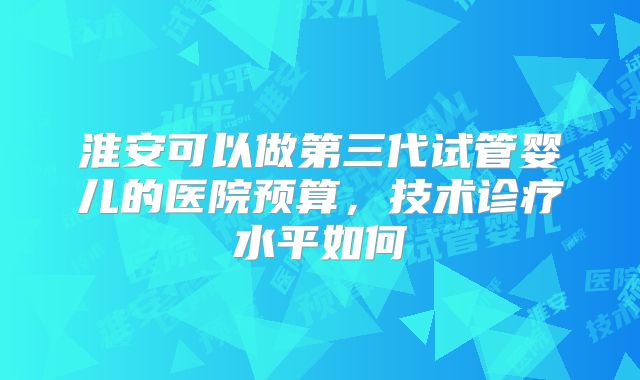 淮安可以做第三代试管婴儿的医院预算，技术诊疗水平如何