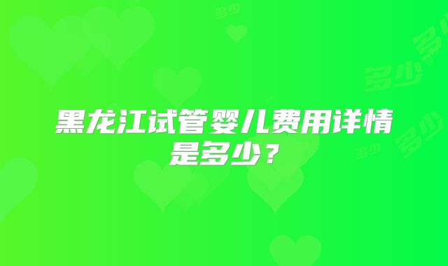 黑龙江试管婴儿费用详情是多少?