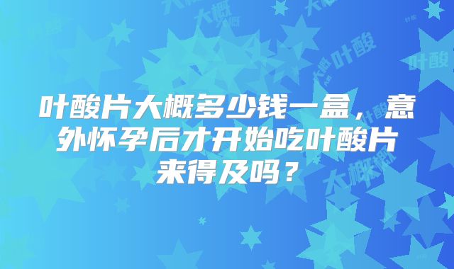 叶酸片大概多少钱一盒，意外怀孕后才开始吃叶酸片来得及吗？