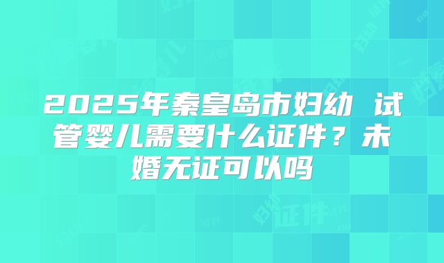 2025年秦皇岛市妇幼 试管婴儿需要什么证件？未婚无证可以吗