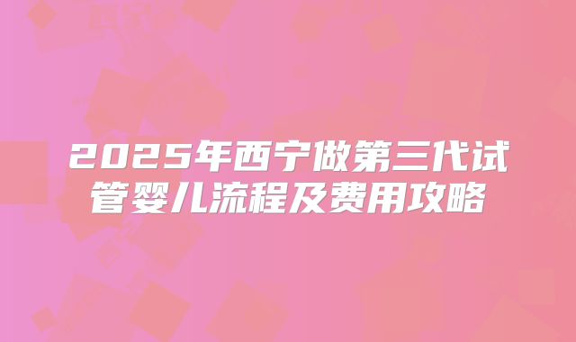 2025年西宁做第三代试管婴儿流程及费用攻略