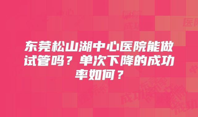 东莞松山湖中心医院能做试管吗？单次下降的成功率如何？