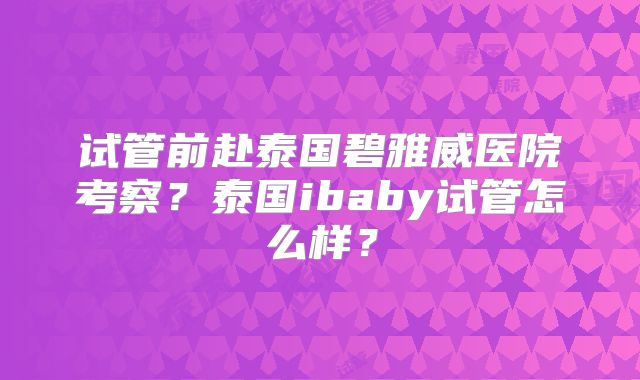 试管前赴泰国碧雅威医院考察？泰国ibaby试管怎么样？
