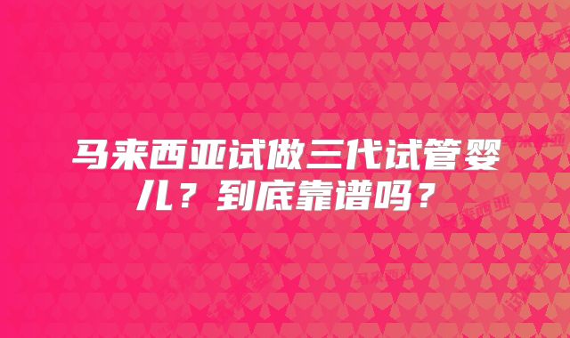 马来西亚试做三代试管婴儿？到底靠谱吗？