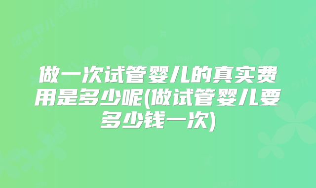 做一次试管婴儿的真实费用是多少呢(做试管婴儿要多少钱一次)