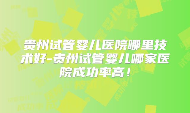 贵州试管婴儿医院哪里技术好-贵州试管婴儿哪家医院成功率高！