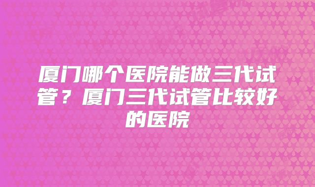 厦门哪个医院能做三代试管？厦门三代试管比较好的医院