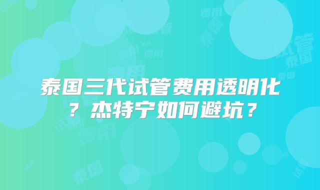 泰国三代试管费用透明化？杰特宁如何避坑？