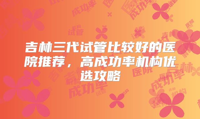 吉林三代试管比较好的医院推荐,高成功率机构优选攻略