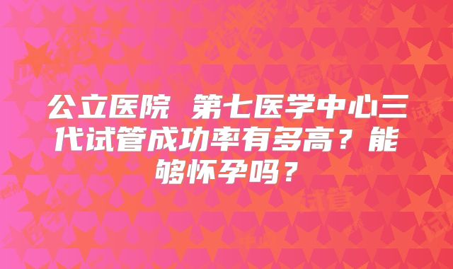 公立医院 第七医学中心三代试管成功率有多高？能够怀孕吗？