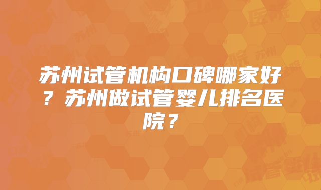苏州试管机构口碑哪家好？苏州做试管婴儿排名医院？