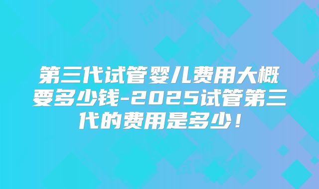 第三代试管婴儿费用大概要多少钱-2025试管第三代的费用是多少！