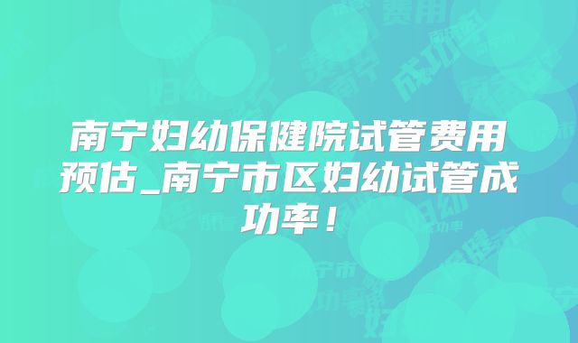 南宁妇幼保健院试管费用预估_南宁市区妇幼试管成功率！