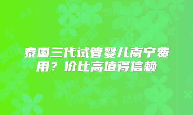 泰国三代试管婴儿南宁费用?价比高值得信赖