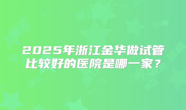 2025年浙江金华做试管比较好的医院是哪一家?