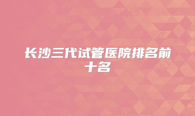 长沙三代试管医院排名前十名