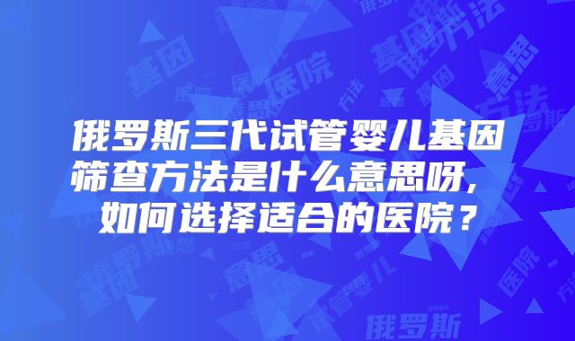 俄罗斯三代试管婴儿基因筛查方法是什么意思呀, 如何选择适合的医院？