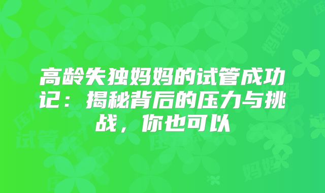 高龄失独妈妈的试管成功记：揭秘背后的压力与挑战，你也可以