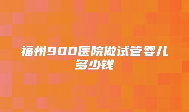 福州900医院做试管婴儿多少钱