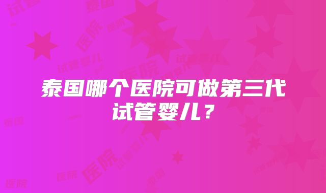 泰国哪个医院可做第三代试管婴儿？
