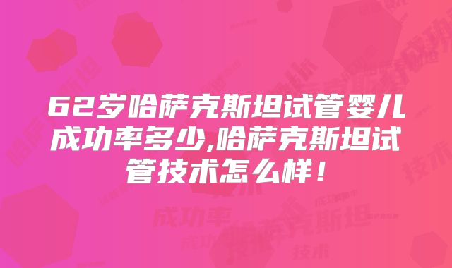 62岁哈萨克斯坦试管婴儿成功率多少,哈萨克斯坦试管技术怎么样！