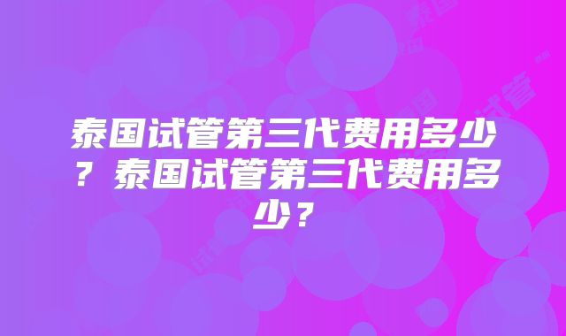 泰国试管第三代费用多少?泰国试管第三代费用多少?