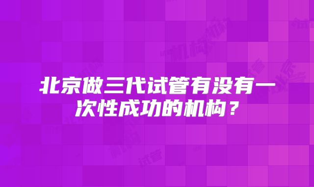 北京做三代试管有没有一次性成功的机构?