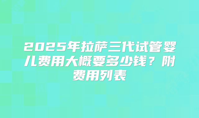 2025年拉萨三代试管婴儿费用大概要多少钱？附费用列表