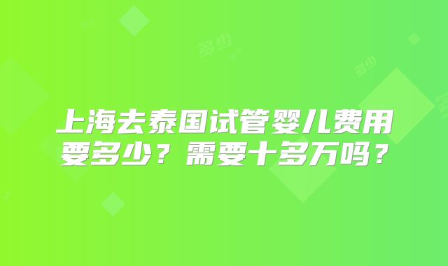 上海去泰国试管婴儿费用要多少？需要十多万吗？