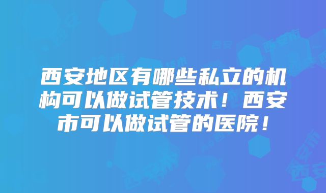 西安地区有哪些私立的机构可以做试管技术！西安市可以做试管的医院！