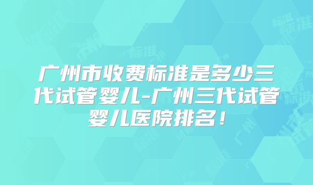 广州市收费标准是多少三代试管婴儿-广州三代试管婴儿医院排名!