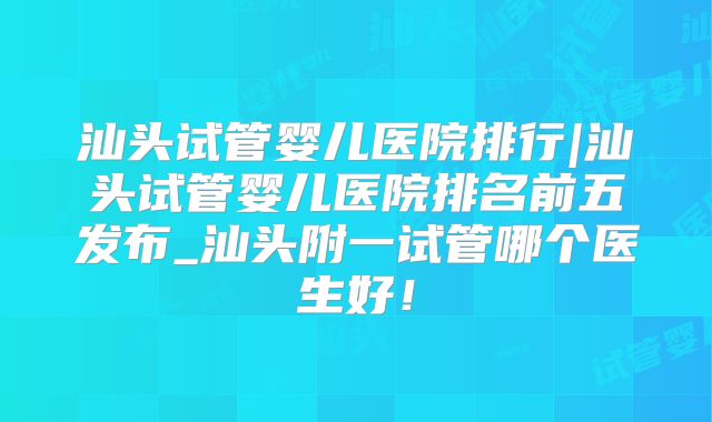 汕头试管婴儿医院排行|汕头试管婴儿医院排名前五发布_汕头附一试管哪个医生好！