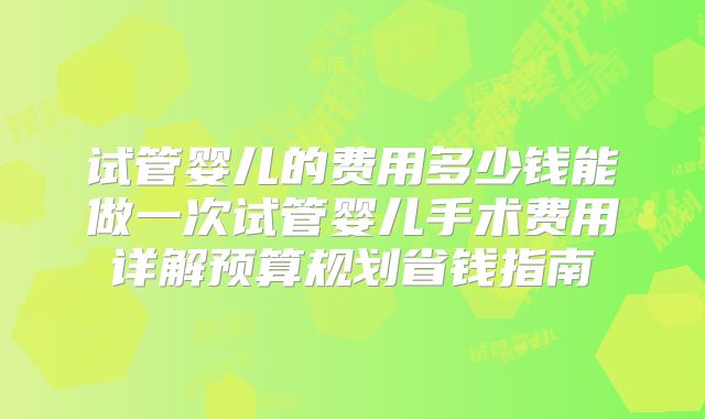 试管婴儿的费用多少钱能做一次试管婴儿手术费用详解预算规划省钱指南